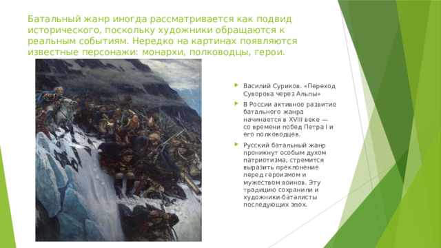 Батальный жанр иногда рассматривается как подвид исторического, поскольку художники обращаются к реальным событиям. Нередко на картинах появляются известные персонажи: монархи, полководцы, герои. Василий Суриков. «Переход Суворова через Альпы» В России активное развитие батального жанра начинается в XVIII веке — со времени побед Петра I и его полководцев. Русский батальный жанр проникнут особым духом патриотизма, стремится выразить преклонение перед героизмом и мужеством воинов. Эту традицию сохранили и художники-баталисты последующих эпох. 