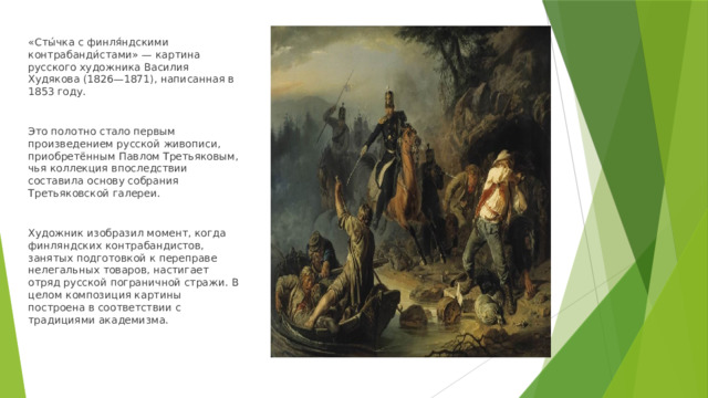 «Сты́чка с финля́ндскими контрабанди́стами» — картина русского художника Василия Худякова (1826—1871), написанная в 1853 году. Это полотно стало первым произведением русской живописи, приобретённым Павлом Третьяковым, чья коллекция впоследствии составила основу собрания Третьяковской галереи. Художник изобразил момент, когда финляндских контрабандистов, занятых подготовкой к переправе нелегальных товаров, настигает отряд русской пограничной стражи. В целом композиция картины построена в соответствии с традициями академизма. 