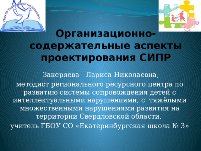 Организационно-содержательные аспекты проектирования СИПР  Закеряева Лариса Николаевна, методист регионального ресурсного центра по развитию системы сопровождения детей с интеллектуальными нарушениями, с тяжёлыми множественными нарушениями развития на территории Свердловской области, учитель ГБОУ СО «Екатеринбургская школа № 3» 