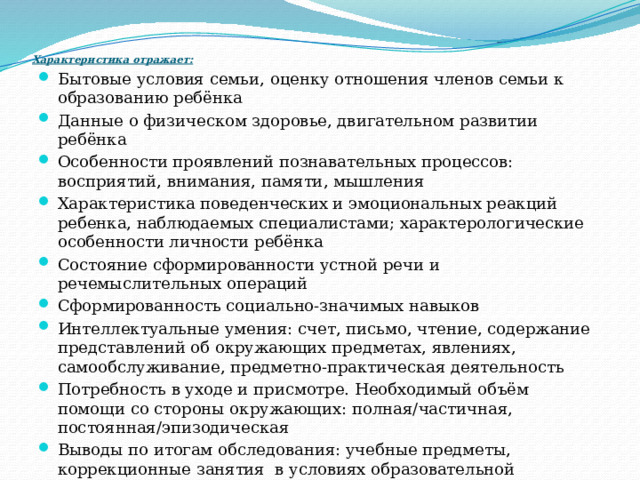 Характеристика отражает: Бытовые условия семьи, оценку отношения членов семьи к образованию ребёнка Данные о физическом здоровье, двигательном развитии ребёнка Особенности проявлений познавательных процессов: восприятий, внимания, памяти, мышления Характеристика поведенческих и эмоциональных реакций ребенка, наблюдаемых специалистами; характерологические особенности личности ребёнка Состояние сформированности устной речи и речемыслительных операций Сформированность социально-значимых навыков Интеллектуальные умения: счет, письмо, чтение, содержание представлений об окружающих предметах, явлениях, самообслуживание, предметно-практическая деятельность Потребность в уходе и присмотре. Необходимый объём помощи со стороны окружающих: полная/частичная, постоянная/эпизодическая Выводы по итогам обследования: учебные предметы, коррекционные занятия в условиях образовательной организации, условиях надомного обучения 