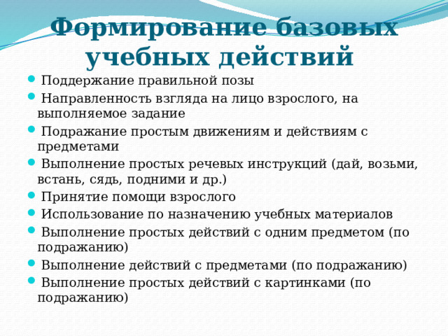 Формирование базовых учебных действий  Поддержание правильной позы   Направленность взгляда на лицо взрослого, на выполняемое задание   Подражание простым движениям и действиям с предметами   Выполнение простых речевых инструкций (дай, возьми, встань, сядь, подними и др.)   Принятие помощи взрослого   Использование по назначению учебных материалов   Выполнение простых действий с одним предметом (по подражанию)   Выполнение действий с предметами (по подражанию)   Выполнение простых действий с картинками (по подражанию) 
