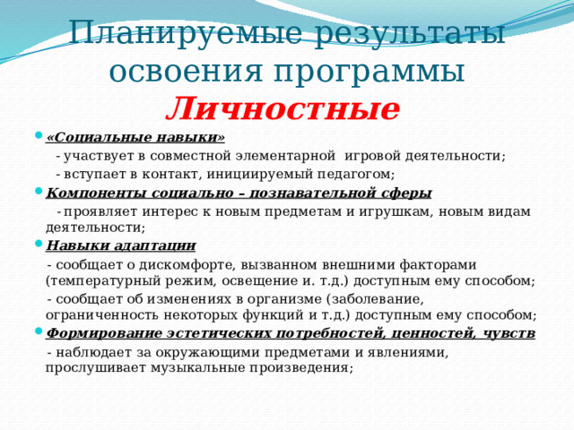 Планируемые результаты освоения программы  Личностные « Социальные навыки»  - участвует в совместной элементарной игровой деятельности;  - вступает в контакт, инициируемый педагогом; Компоненты социально – познавательной сферы  - проявляет интерес к новым предметам и игрушкам, новым видам деятельности; Навыки адаптации  - сообщает о дискомфорте, вызванном внешними факторами (температурный режим, освещение и. т.д.) доступным ему способом;  - сообщает об изменениях в организме (заболевание, ограниченность некоторых функций и т.д.) доступным ему способом; Формирование эстетических потребностей, ценностей, чувств  - наблюдает за окружающими предметами и явлениями, прослушивает музыкальные произведения; 