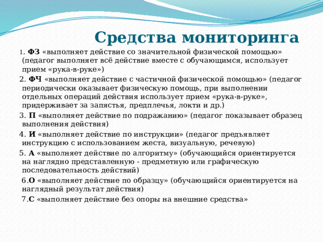  Средства мониторинга 1 . ФЗ «выполняет действие со значительной физической помощью» (педагог выполняет всё действие вместе с обучающимся, использует прием «рука-в-руке») 2. ФЧ «выполняет действие с частичной физической помощью» (педагог периодически оказывает физическую помощь, при выполнении отдельных операций действия использует прием «рука-в-руке», придерживает за запястья, предплечья, локти и др.) 3. П «выполняет действие по подражанию» (педагог показывает образец выполнения действия) 4. И «выполняет действие по инструкции» (педагог предъявляет инструкцию с использованием жеста, визуальную, речевую) 5. А «выполняет действие по алгоритму» (обучающийся ориентируется на наглядно представленную - предметную или графическую последовательность действий)  6. О «выполняет действие по образцу» (обучающийся ориентируется на наглядный результат действия)  7. С «выполняет действие без опоры на внешние средства»     