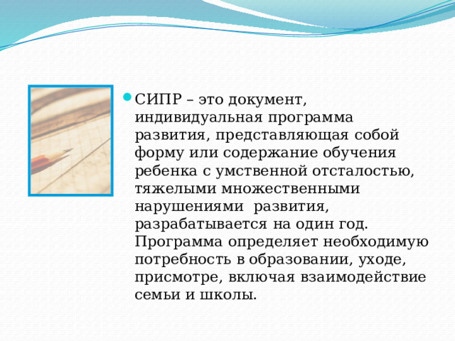 СИПР – это документ, индивидуальная программа развития, представляющая собой форму или содержание обучения ребенка с умственной отсталостью, тяжелыми множественными нарушениями развития, разрабатывается на один год. Программа определяет необходимую потребность в образовании, уходе, присмотре, включая взаимодействие семьи и школы. 