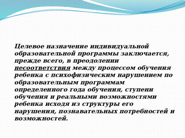 Целевое назначение индивидуальной образовательной программы заключается, прежде всего, в преодолении несоответствия между процессом обучения ребенка с психофизическим нарушением по образовательным программам определенного года обучения, ступени обучения и реальными возможностями ребенка исходя из структуры его нарушения, познавательных потребностей и возможностей. Цели обучения и ожидаемые умения и навыки, вырабатываемые в ходе обучения.  