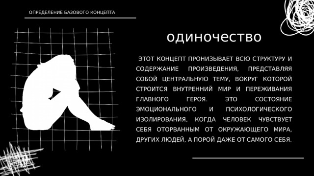 ОПРЕДЕЛЕНИЕ БАЗОВОГО КОНЦЕПТА одиночество  ЭТОТ КОНЦЕПТ ПРОНИЗЫВАЕТ ВСЮ СТРУКТУРУ И СОДЕРЖАНИЕ ПРОИЗВЕДЕНИЯ, ПРЕДСТАВЛЯЯ СОБОЙ ЦЕНТРАЛЬНУЮ ТЕМУ, ВОКРУГ КОТОРОЙ СТРОИТСЯ ВНУТРЕННИЙ МИР И ПЕРЕЖИВАНИЯ ГЛАВНОГО ГЕРОЯ. ЭТО СОСТОЯНИЕ ЭМОЦИОНАЛЬНОГО И ПСИХОЛОГИЧЕСКОГО ИЗОЛИРОВАНИЯ, КОГДА ЧЕЛОВЕК ЧУВСТВУЕТ СЕБЯ ОТОРВАННЫМ ОТ ОКРУЖАЮЩЕГО МИРА, ДРУГИХ ЛЮДЕЙ, А ПОРОЙ ДАЖЕ ОТ САМОГО СЕБЯ. 