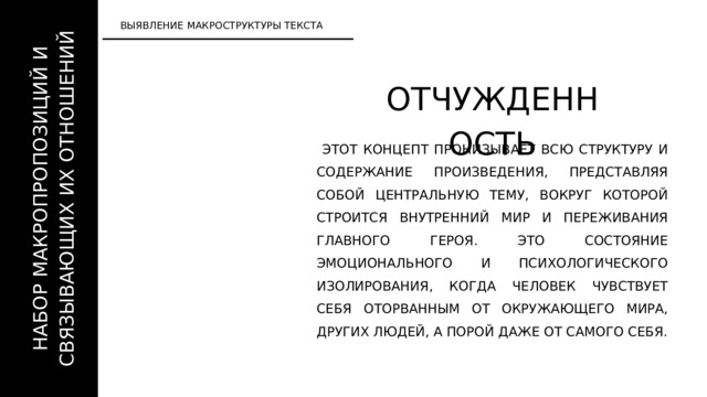 НАБОР МАКРОПРОПОЗИЦИЙ И СВЯЗЫВАЮЩИХ ИХ ОТНОШЕНИЙ ВЫЯВЛЕНИЕ МАКРОСТРУКТУРЫ ТЕКСТА ОТЧУЖДЕННОСТЬ  ЭТОТ КОНЦЕПТ ПРОНИЗЫВАЕТ ВСЮ СТРУКТУРУ И СОДЕРЖАНИЕ ПРОИЗВЕДЕНИЯ, ПРЕДСТАВЛЯЯ СОБОЙ ЦЕНТРАЛЬНУЮ ТЕМУ, ВОКРУГ КОТОРОЙ СТРОИТСЯ ВНУТРЕННИЙ МИР И ПЕРЕЖИВАНИЯ ГЛАВНОГО ГЕРОЯ. ЭТО СОСТОЯНИЕ ЭМОЦИОНАЛЬНОГО И ПСИХОЛОГИЧЕСКОГО ИЗОЛИРОВАНИЯ, КОГДА ЧЕЛОВЕК ЧУВСТВУЕТ СЕБЯ ОТОРВАННЫМ ОТ ОКРУЖАЮЩЕГО МИРА, ДРУГИХ ЛЮДЕЙ, А ПОРОЙ ДАЖЕ ОТ САМОГО СЕБЯ. 