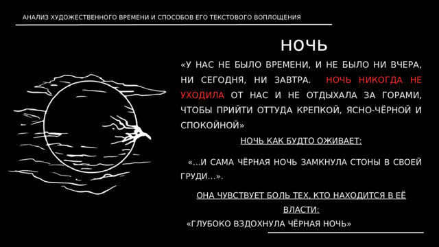 АНАЛИЗ ХУДОЖЕСТВЕННОГО ВРЕМЕНИ И СПОСОБОВ ЕГО ТЕКСТОВОГО ВОПЛОЩЕНИЯ ночь «У НАС НЕ БЫЛО ВРЕМЕНИ, И НЕ БЫЛО НИ ВЧЕРА, НИ СЕГОДНЯ, НИ ЗАВТРА. НОЧЬ НИКОГДА НЕ УХОДИЛА ОТ НАС И НЕ ОТДЫХАЛА ЗА ГОРАМИ, ЧТОБЫ ПРИЙТИ ОТТУДА КРЕПКОЙ, ЯСНО-ЧЁРНОЙ И СПОКОЙНОЙ» НОЧЬ КАК БУДТО ОЖИВАЕТ:  «…И САМА ЧЁРНАЯ НОЧЬ ЗАМКНУЛА СТОНЫ В СВОЕЙ ГРУДИ…» . ОНА ЧУВСТВУЕТ БОЛЬ ТЕХ, КТО НАХОДИТСЯ В ЕЁ ВЛАСТИ: «ГЛУБОКО ВЗДОХНУЛА ЧЁРНАЯ НОЧЬ» 