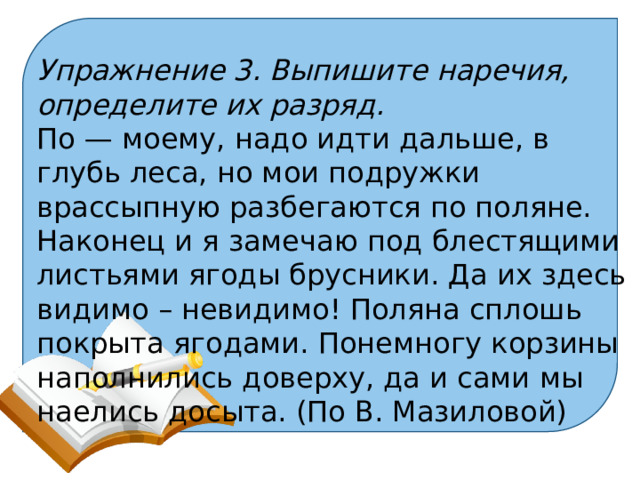 Упражнение 3. Выпишите наречия, определите их разряд. По — моему, надо идти дальше, в глубь леса, но мои подружки врассыпную разбегаются по поляне. Наконец и я замечаю под блестящими листьями ягоды брусники. Да их здесь видимо – невидимо! Поляна сплошь покрыта ягодами. Понемногу корзины наполнились доверху, да и сами мы наелись досыта. (По В. Мазиловой) 