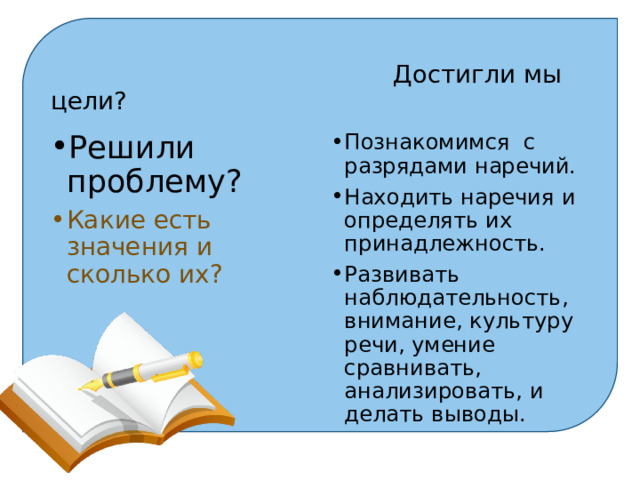   Достигли мы цели? Решили проблему? Познакомимся с разрядами наречий. Находить наречия и определять их принадлежность. Развивать наблюдательность, внимание, культуру речи, умение сравнивать, анализировать, и делать выводы. Какие есть значения и сколько их? 