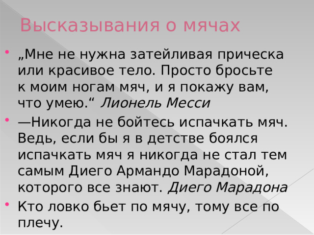 Высказывания о мячах „ Мне не нужна затейливая прическа или красивое тело. Просто бросьте к моим ногам мяч, и я покажу вам, что умею.“ Лионель Месси — Никогда не бойтесь испачкать мяч. Ведь, если бы я в детстве боялся испачкать мяч я никогда не стал тем самым Диего Армандо Марадоной, которого все знают. Диего Марадона Кто ловко бьет по мячу, тому все по плечу. 