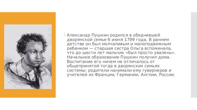 Александр Пушкин родился в обедневшей дворянской семье 6 июня 1799 года. В раннем детстве он был молчаливым и малоподвижным ребенком — старшая сестра Ольга вспоминала, что до шести лет мальчик «был просто увалень». Начальное образование Пушкин получил дома. Воспитание его ничем не отличалось от общепринятой тогда в дворянских семьях системы: родители нанимали ему гувернеров​ и учителей​ из Франции​, Германии​, Англии​, России. 