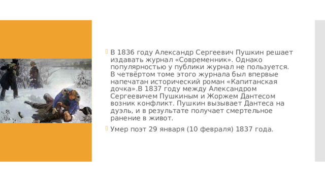 В 1836 году Александр Сергеевич Пушкин решает издавать журнал «Современник». Однако популярностью у публики журнал не пользуется. В четвёртом томе этого журнала был впервые напечатан исторический роман «Капитанская дочка».В 1837 году между Александром Сергеевичем Пушкиным и Жоржем Дантесом возник конфликт. Пушкин вызывает Дантеса на дуэль, и в результате получает смертельное ранение в живот. Умер поэт 29 января (10 февраля) 1837 года. 