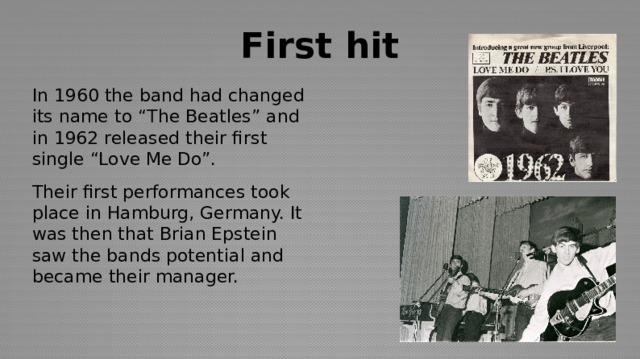 First hit In 1960 the band had changed its name to “The Beatles” and in 1962 released their first single “Love Me Do”. Their first performances took place in Hamburg, Germany. It was then that Brian Epstein saw the bands potential and became their manager. 