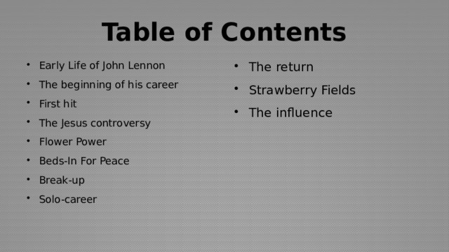 Table of Contents Early Life of John Lennon The beginning of his career First hit The Jesus controversy Flower Power Beds-In For Peace Break-up Solo-career The return Strawberry Fields The influence 
