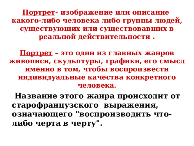 Портрет - изображение или описание какого-либо человека либо группы людей, существующих или существовавших в реальной действительности .   Портрет – это один из главных жанров живописи, скульптуры, графики, его смысл именно в том, чтобы воспроизвести индивидуальные качества конкретного человека.    Название этого жанра происходит от старофранцузского выражения, означающего 