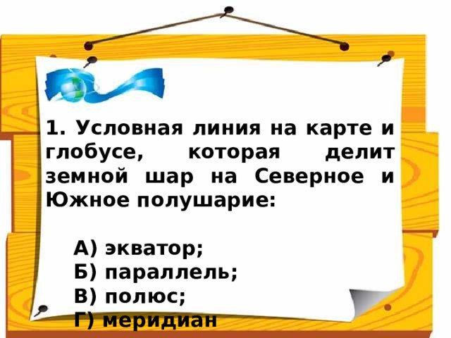 1. Условная линия на карте и глобусе, которая делит земной шар на Северное и Южное полушарие:   А) экватор;  Б) параллель;  В) полюс;  Г) меридиан Ответ: экватор (А)  