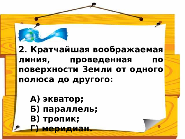 2. Кратчайшая воображаемая линия, проведенная по поверхности Земли от одного полюса до другого:   А) экватор;  Б) параллель;  В) тропик;  Г) меридиан. Ответ: меридиан (Г)  