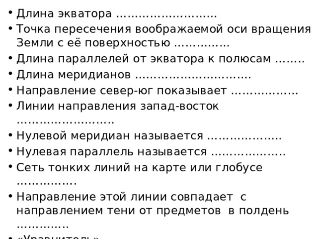 Длина экватора ……………………… Точка пересечения воображаемой оси вращения Земли с её поверхностью …………... Длина параллелей от экватора к полюсам …….. Длина меридианов …………………………. Направление север-юг показывает ……………… Линии направления запад-восток …………………….. Нулевой меридиан называется ……………….. Нулевая параллель называется ……………….. Сеть тонких линий на карте или глобусе ……………. Направление этой линии совпадает с направлением тени от предметов в полдень ………….. «Уравнитель» - ……………………………… 
