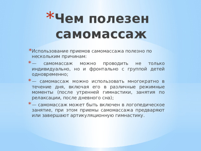 Чем полезен самомассаж Использование приемов самомассажа полезно по нескольким причинам: — самомассаж можно проводить не только индивидуально, но и фронтально с группой детей одновременно; — самомассаж можно использовать многократно в течение дня, включая его в различные режимные моменты (после утренней гимнастики, занятия по релаксации, после дневного сна); — самомассаж может быть включен в логопедическое занятие, при этом приемы самомассажа предваряют или завершают артикуляционную гимнастику. 