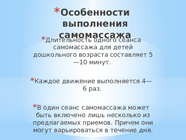 Особенности выполнения самомассажа Длительность одного сеанса самомассажа для детей дошкольного возраста составляет 5—10 минут. Каждое движение выполняется 4—6 раз. В один сеанс самомассажа может быть включено лишь несколько из предлагаемых приемов. Причем они могут варьироваться в течение дня. 
