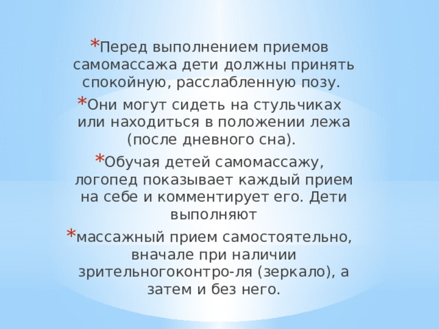 Перед выполнением приемов самомассажа дети должны принять спокойную, расслабленную позу. Они могут сидеть на стульчиках или находиться в положении лежа (после дневного сна). Обучая детей самомассажу, логопед показывает каждый прием на себе и комментирует его. Дети выполняют массажный прием самостоятельно, вначале при наличии зрительногоконтро-ля (зеркало), а затем и без него. 