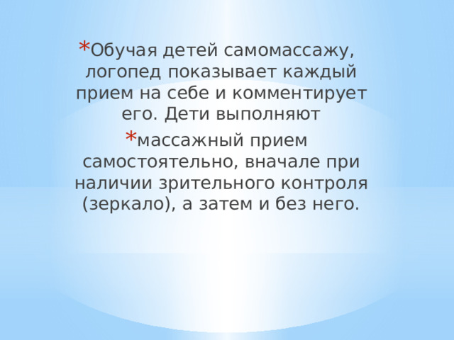 Обучая детей самомассажу, логопед показывает каждый прием на себе и комментирует его. Дети выполняют массажный прием самостоятельно, вначале при наличии зрительного контроля (зеркало), а затем и без него. 