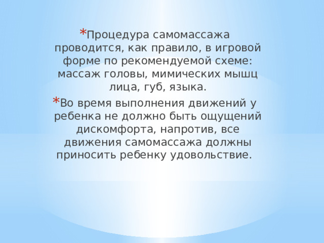 Процедура самомассажа проводится, как правило, в игровой форме по рекомендуемой схеме: массаж головы, мимических мышц лица, губ, языка. Во время выполнения движений у ребенка не должно быть ощущений дискомфорта, напротив, все движения самомассажа должны приносить ребенку удовольствие. 