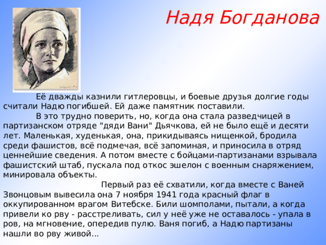  Надя Богданова               Её дважды казнили гитлеровцы, и боевые друзья долгие годы считали Надю погибшей. Ей даже памятник поставили.       В это трудно поверить, но, когда она стала разведчицей в партизанском отряде 