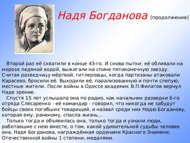 Надя Богданова (продолжение)        Второй раз её схватили в конце 43-го. И снова пытки: её обливали на морозе ледяной водой, выжигали на спине пятиконечную звезду. Считая разведчицу мёртвой, гитлеровцы, когда партизаны атаковали Карасево, бросили её. Выходили её, парализованную и почти слепую, местные жители. После войны в Одессе академик В.П.Филатов вернул Наде зрение.     Спустя 15 лет услышала она по радио, как начальник разведки 6-го отряда Слесаренко - её командир - говорил, что никогда не забудут бойцы своих погибших товарищей, и назвал среди них Надю Богданову, которая ему, раненому, спасла жизнь...     Только тогда и объявилась она, только тогда и узнали люди, работавшие с нею вместе, о том, какой удивительной судьбы человек она, Надя Богданова, награждённая орденами Красного Знамени, Отечественной войны 1 степени, медалями. 