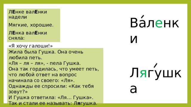 Л Е нке вал Е нки надели Мягкие, хорошие. Л Е нка вал Е нки сняла: «Я хочу галоши!» Вал е нки Жила была Гушка. Она очень любила петь. «Ля – ля – ля», - пела Гушка. Она так гордилась, что умеет петь, что любой ответ на вопрос начинала со своего: «Ля». Однажды ее спросили: «Как тебя зовут?» И Гушка ответила: «Ля… Гушка». Так и стали ее называть: Л я гушка. Л я гушка 
