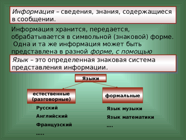 Информация – сведения, знания, содержащиеся в сообщении. Информация хранится, передается, обрабатывается в символьной (знаковой) форме. Одна и та же информация может быть представлена в разной форме, с помощью различных знаковых систем. Язык – это определенная знаковая система представления информации . Языки формальные естественные (разговорные) Русский Английский Французский … .. Язык музыки Язык математики … . 