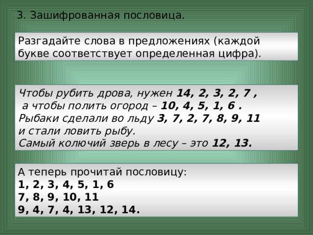 3. Зашифрованная пословица.   Разгадайте слова в предложениях (каждой букве соответствует определенная цифра). Чтобы рубить дрова, нужен 14, 2, 3, 2, 7 ,  а чтобы полить огород – 10, 4, 5, 1, 6 .  Рыбаки сделали во льду 3, 7, 2, 7, 8, 9, 11  и стали ловить рыбу.  Самый колючий зверь в лесу – это 12, 13.  А теперь прочитай пословицу: 1, 2, 3, 4, 5, 1, 6  7, 8, 9, 10, 11  9, 4, 7, 4, 13, 12, 14. 