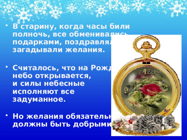 В старину, когда часы били полночь, все обменивались подарками, поздравляли, загадывали желания.   Считалось, что на Рождество  небо открывается,  и силы небесные  исполняют все  задуманное.   Но желания обязательно  должны быть добрыми.    