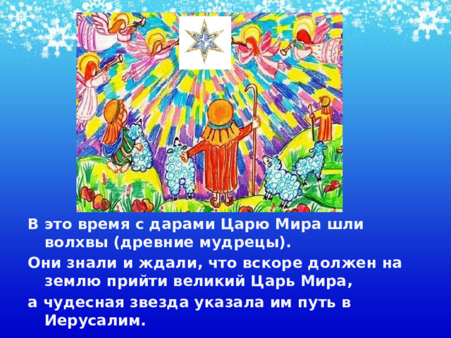 В это время с дарами Царю Мира шли волхвы (древние мудрецы). Они знали и ждали, что вскоре должен на землю прийти великий Царь Мира, а чудесная звезда указала им путь в Иерусалим.    