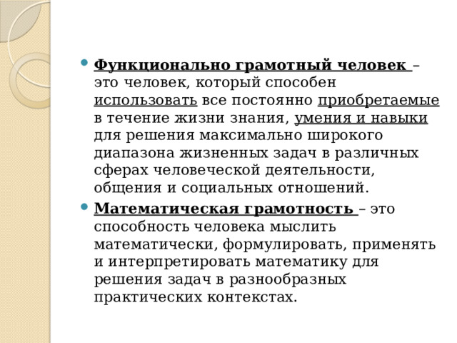 Функционально грамотный человек – это человек, который способен использовать все постоянно приобретаемые в течение жизни знания, умения и навыки для решения максимально широкого диапазона жизненных задач в различных сферах человеческой деятельности, общения и социальных отношений. Математическая грамотность – это способность человека мыслить математически, формулировать, применять и интерпретировать математику для решения задач в разнообразных практических контекстах. 