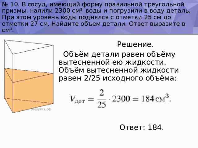 № 10. В сосуд, имеющий форму правильной треугольной призмы, налили 2300 см ³  воды и погрузили в воду деталь. При этом уровень воды поднялся с отметки 25 см до отметки 27 см. Найдите объем детали. Ответ выразите в см ³ .  Решение.  Объём детали равен объёму вытесненной ею жидкости. Объём вытесненной жидкости равен 2/25 исходного объёма:  Ответ: 184. 