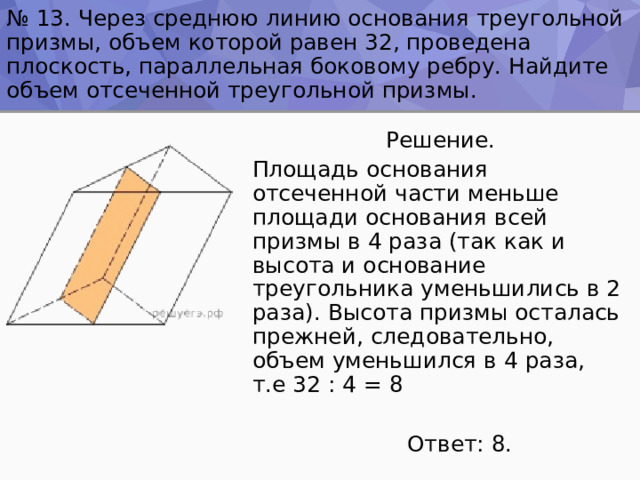 № 13. Через среднюю линию основания треугольной призмы, объем которой равен 32, проведена плоскость, параллельная боковому ребру. Найдите объем отсеченной треугольной призмы.  Решение. Площадь основания отсеченной части меньше площади основания всей призмы в 4 раза (так как и высота и основание треугольника уменьшились в 2 раза). Высота призмы осталась прежней, следовательно, объем уменьшился в 4 раза, т.е 32 : 4 = 8  Ответ: 8. 