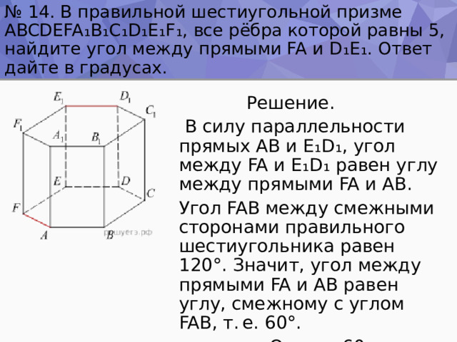 № 14. В правильной шестиугольной призме ABCDEFA ₁ B ₁ C ₁ D ₁ E ₁ F ₁ , все рёбра которой равны 5, найдите угол между прямыми FA и D ₁ E ₁ . Ответ дайте в градусах.  Решение.  В силу параллельности прямых AB и E ₁ D ₁ , угол между FA и E ₁ D ₁ равен углу между прямыми FA и AB. Угол FAB между смежными сторонами правильного шестиугольника равен 120°. Значит, угол между прямыми FA и AB равен углу, смежному с углом FAB, т. е. 60°.  Ответ : 60 