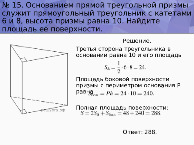 № 15. Основанием прямой треугольной призмы служит прямоугольный треугольник с катетами 6 и 8, высота призмы равна 10. Найдите площадь ее поверхности.  Решение. Третья сторона треугольника в основании равна 10 и его площадь Площадь боковой поверхности призмы с периметром основания P равна Полная площадь поверхности:  Ответ: 288. 