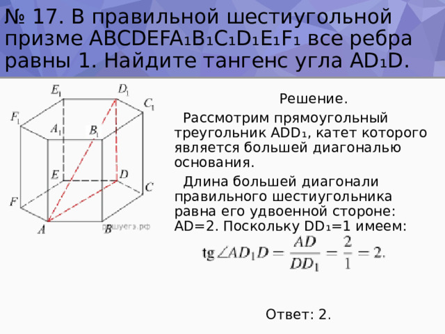 № 17. В правильной шестиугольной призме ABCDEFA₁B₁C₁D₁E₁F₁ все ребра равны 1. Найдите тангенс угла AD ₁ D.  Решение.  Рассмотрим прямоугольный треугольник ADD ₁ , катет которого является большей диагональю основания.  Длина большей диагонали правильного шестиугольника равна его удвоенной стороне: AD=2. Поскольку DD ₁ =1 имеем:  Ответ: 2 . 