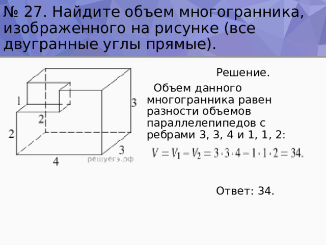 № 27. Найдите объем многогранника, изображенного на рисунке (все двугранные углы прямые).  Решение.  Объем данного многогранника равен разности объемов параллелепипедов с ребрами 3, 3, 4 и 1, 1, 2:  Ответ: 34. 