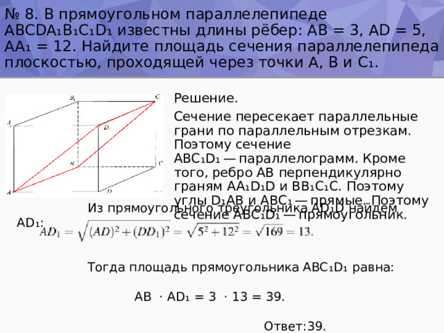 № 8. В прямоугольном параллелепипеде ABCDA ₁ B ₁ C ₁ D ₁ известны длины рёбер: AB = 3, AD = 5, AA ₁ = 12. Найдите площадь сечения параллелепипеда плоскостью, проходящей через точки A, B и C ₁ . Решение. Сечение пересекает параллельные грани по параллельным отрезкам. Поэтому сечение ABC ₁ D ₁  — параллелограмм. Кроме того, ребро AB перпендикулярно граням AA ₁ D ₁ D и BB ₁ C ₁ C. Поэтому углы D ₁ AB и ABC ₁  — прямые. Поэтому сечение ABC ₁ D ₁  — прямоугольник.  Из прямоугольного треугольника AD ₁ D найдем AD ₁ :  Тогда площадь прямоугольника ABC ₁ D ₁ равна:  AB ⋅ AD ₁ = 3 ⋅ 13 = 39.  Ответ:39. 