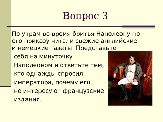 Вопрос 3  По утрам во время бритья Наполеону по его приказу читали свежие английские и немецкие газеты. Представьте  себя на минуточку  Наполеоном и ответьте тем,  кто однажды спросил  императора, почему его  не интересуют французские  издания. 