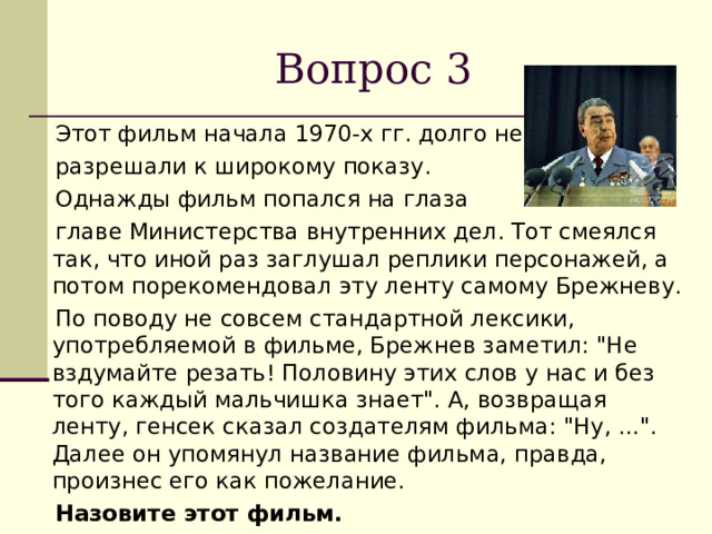 Вопрос 3  Этот фильм начала 1970-х гг. долго не  разрешали к широкому показу.  Однажды фильм попался на глаза  главе Министерства внутренних дел. Тот смеялся так, что иной раз заглушал реплики персонажей, а потом порекомендовал эту ленту самому Брежневу.  По поводу не совсем стандартной лексики, употребляемой в фильме, Брежнев заметил: 