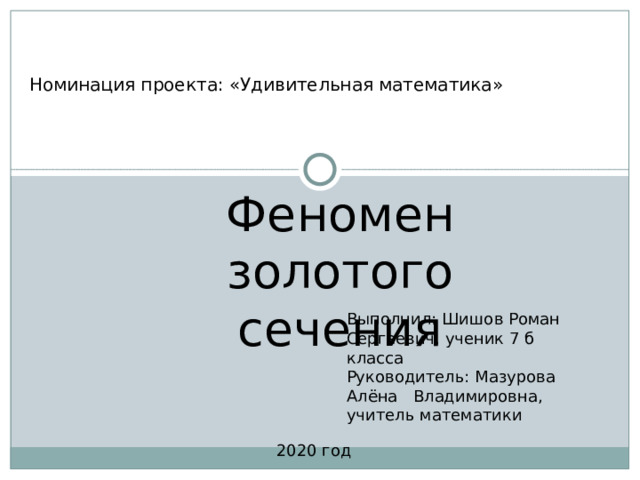 Номинация проекта: «Удивительная математика» Феномен золотого сечения Выполнил: Шишов Роман Сергеевич, ученик 7 б класса Руководитель: Мазурова Алёна Владимировна, учитель математики 2020 год 