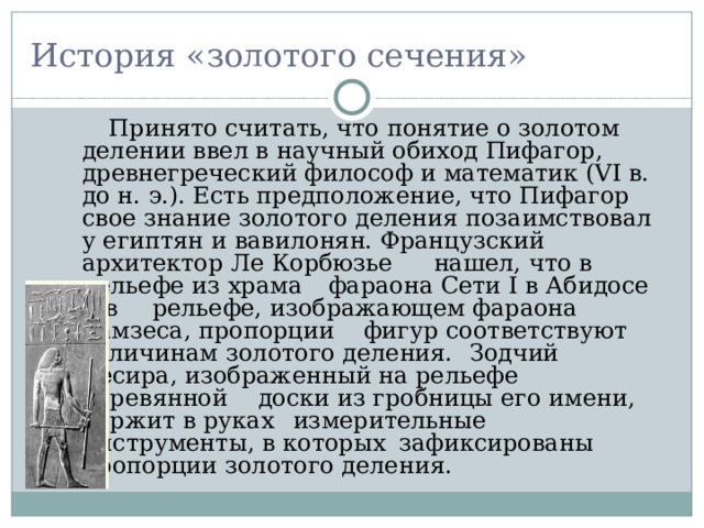 История «золотого сечения»  Принято считать, что понятие о золотом делении ввел в научный обиход Пифагор, древнегреческий философ и математик (VI в. до н. э.). Есть предположение, что Пифагор свое знание золотого деления позаимствовал у египтян и вавилонян. Французский архитектор Ле Корбюзье  нашел, что в рельефе из храма  фараона Сети I в Абидосе и в  рельефе, изображающем фараона Рамзеса, пропорции  фигур соответствуют величинам золотого деления.  Зодчий Хесира, изображенный на рельефе деревянной  доски из гробницы его имени, держит в руках  измерительные инструменты, в которых  зафиксированы пропорции золотого деления. 