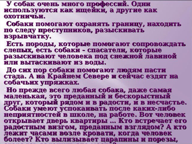 У собак очень много профессий. Одни используются как ищейки, а другие как охотничьи. Собаки помогают охранять границу, находить по следу преступников, разыскивать взрывчатку. Есть породы, которые помогают сопровождать слепых, есть собаки - спасатели, которые разыскивают человека под снежной лавиной или вытаскивают из воды. До сих пор собаки помогают людям пасти стада. А на Крайнем Севере и сейчас ездят на собачьих упряжках. Но прежде всего любая собака, даже самая маленькая, это преданный и бескорыстный друг, который рядом и в радости, и в несчастье. Собаки умеют успокаивать после каких-либо неприятностей в школе, на работе. Вот человек открывает дверь квартиры … Кто встречает его радостным визгом, преданным взглядом? А кто лежит часами возле кровати, когда человек болеет? Кто вылизывает царапины и порезы, стараясь залечить это место?  