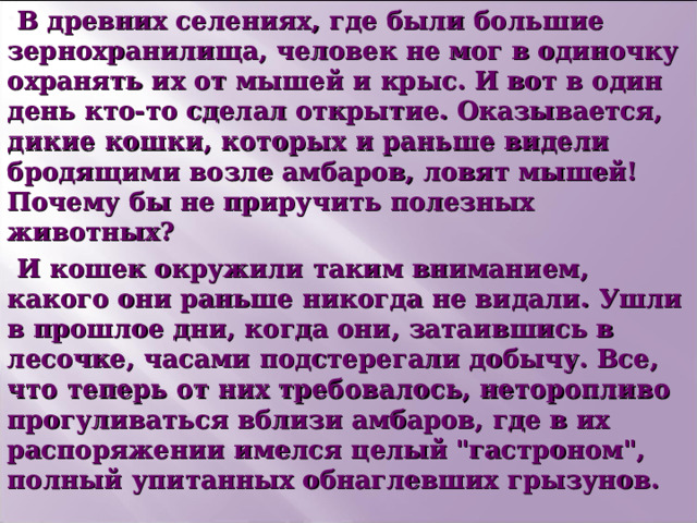В древних селениях, где были большие зернохранилища, человек не мог в одиночку охранять их от мышей и крыс. И вот в один день кто-то сделал открытие. Оказывается, дикие кошки, которых и раньше видели бродящими возле амбаров, ловят мышей! Почему бы не приручить полезных животных? И кошек окружили таким вниманием, какого они раньше никогда не видали. Ушли в прошлое дни, когда они, затаившись в лесочке, часами подстерегали добычу. Все, что теперь от них требовалось, неторопливо прогуливаться вблизи амбаров, где в их распоряжении имелся целый 
