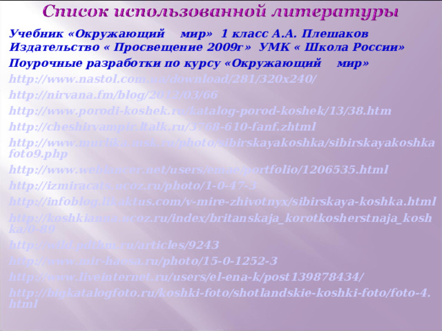 Учебник «Окружающий мир» 1 класс А.А. Плешаков Издательство « Просвещение 2009г» УМК « Школа России» Поурочные разработки по курсу «Окружающий мир» http://www.nastol.com.ua/download/281/320x240/ http://nirvana.fm/blog/2012/03/66 http://www.porodi-koshek.ru/katalog-porod-koshek/13/38.htm http://cheshirvampir.ltalk.ru/3768-610-fanf.zhtml http://www.murlika.msk.ru/photo/sibirskayakoshka/sibirskayakoshkafoto9.php http://www.weblancer.net/users/emae/portfolio/1206535.html http://izmiracats.ucoz.ru/photo/1-0-47-3 http://infoblog.likaktus.com/v-mire-zhivotnyx/sibirskaya-koshka.html http://koshkianna.ucoz.ru/index/britanskaja_korotkosherstnaja_koshka/0-89 http://wild.pdthm.ru/articles/9243 http://www.mir-haosa.ru/photo/15-0-1252-3 http://www.liveinternet.ru/users/el-ena-k/post139878434/ http://bigkatalogfoto.ru/koshki-foto/shotlandskie-koshki-foto/foto-4.html  